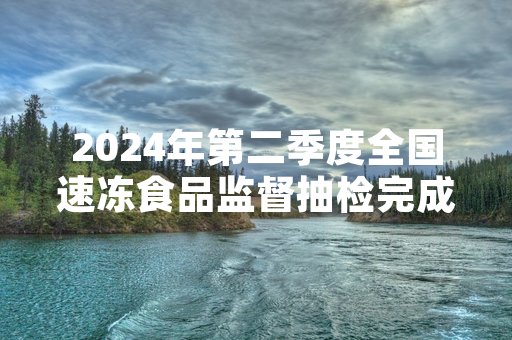 2024年第二季度全国速冻食品监督抽检完成 32批次不合格产品已全部下架召回