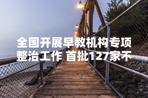 全国开展早教机构专项整治工作 首批127家不合规机构已完成清退