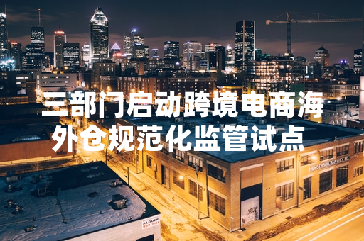 三部门启动跨境电商海外仓规范化监管试点 首批137个在营海外仓纳入排查范围