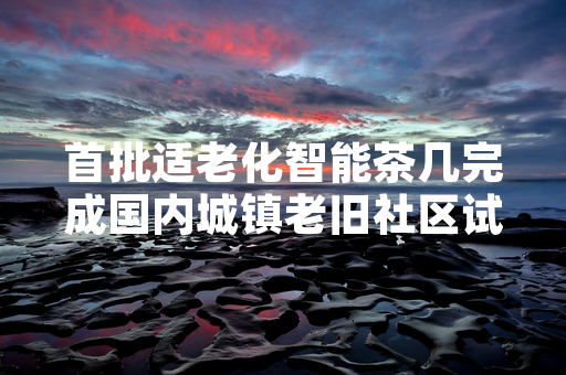 首批适老化智能茶几完成国内城镇老旧社区试点投放