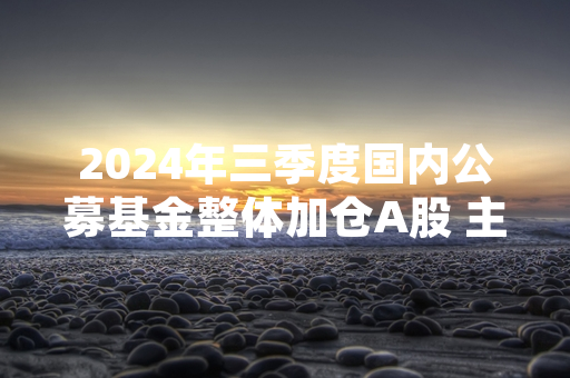 2024年三季度国内公募基金整体加仓A股 主动权益类平均仓位达84.32%