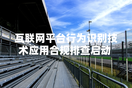 互联网平台行为识别技术应用合规排查启动 首批23家平台完成自查上报