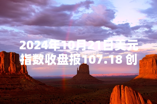 2024年10月21日美元指数收盘报107.18 创2024年2月以来新高