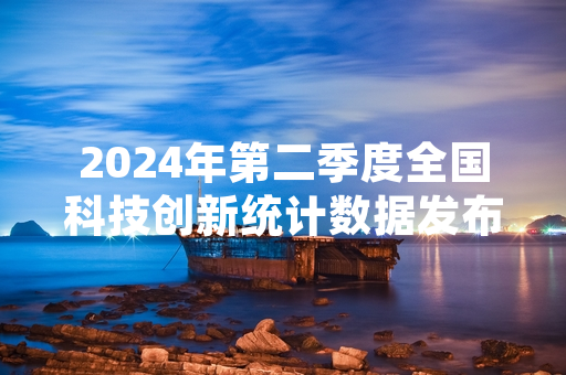 2024年第二季度全国科技创新统计数据发布 217项核心技术成果完成产业化落地