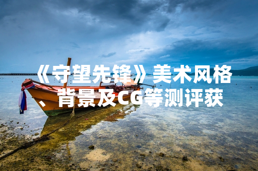 《守望先锋》美术风格、背景及CG等测评获行业关注