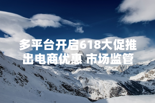 多平台开启618大促推出电商优惠 市场监管部门开展专项合规检查