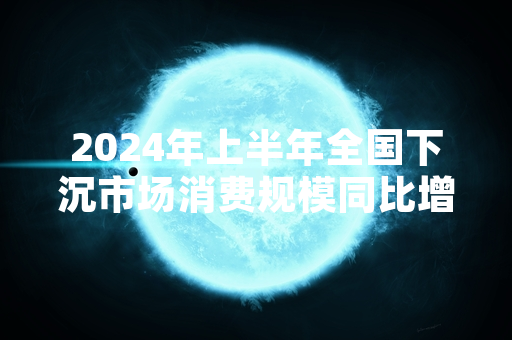 2024年上半年全国下沉市场消费规模同比增长8.7% 多部门部署配套促消费举措