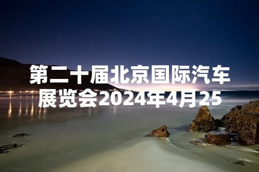 第二十届北京国际汽车展览会2024年4月25日起对公众开放