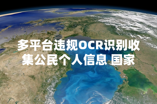 多平台违规OCR识别收集公民个人信息 国家网信部门完成专项清理处置