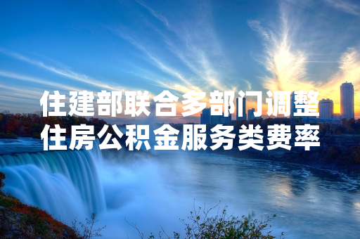 住建部联合多部门调整住房公积金服务类费率 2024年7月1日起全国落地执行