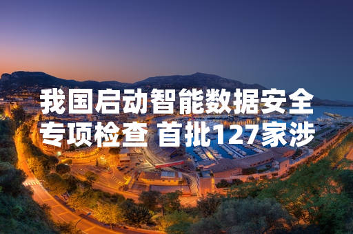 我国启动智能数据安全专项检查 首批127家涉敏企业排查工作已完成