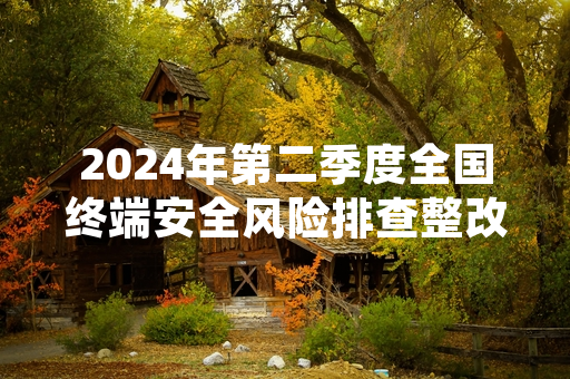 2024年第二季度全国终端安全风险排查整改完成率达98.2%