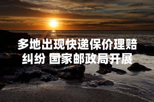 多地出现快递保价理赔纠纷 国家邮政局开展专项整治行动