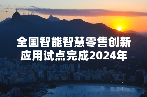 全国智能智慧零售创新应用试点完成2024年度阶段性验收 六成试点项目通过验收