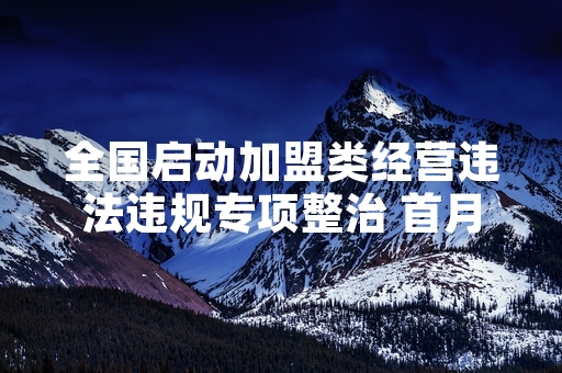 全国启动加盟类经营违法违规专项整治 首月累计为从业者挽损7200余万元