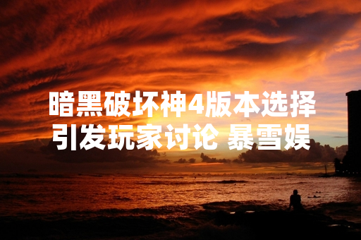 暗黑破坏神4版本选择引发玩家讨论 暴雪娱乐公布详细版本内容与定价