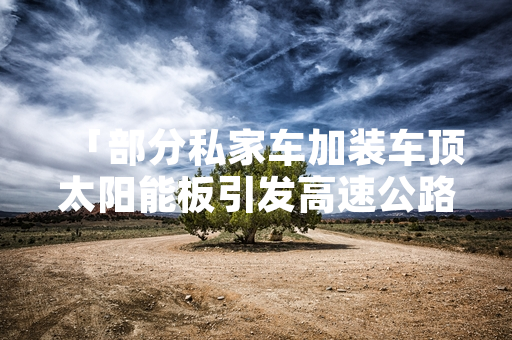 「部分私家车加装车顶太阳能板引发高速公路计费争议 多省份明确收费判定标准」