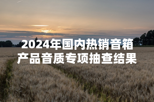 2024年国内热销音箱产品音质专项抽查结果公布 11批次样品不符合国家标准