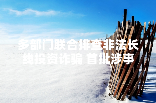 多部门联合排查非法长线投资诈骗 首批涉事机构已被立案调查