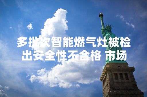 多批次智能燃气灶被检出安全性不合格 市场监管部门督促企业启动召回