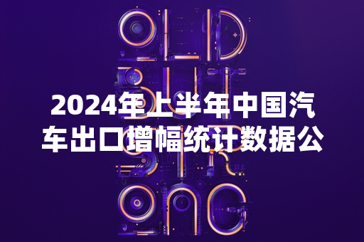 2024年上半年中国汽车出口增幅统计数据公布 海关总署披露官方量化结果