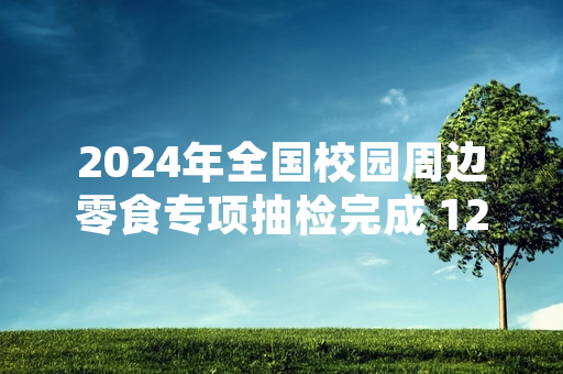 2024年全国校园周边零食专项抽检完成 127批次不合格产品已全部召回下架