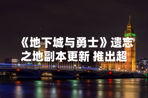 《地下城与勇士》遗忘之地副本更新 推出超详细官方攻略提升玩家体验