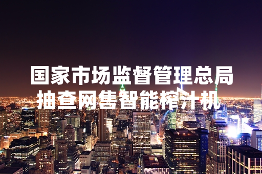 国家市场监督管理总局抽查网售智能榨汁机 检出13批次不合格产品并责令整改