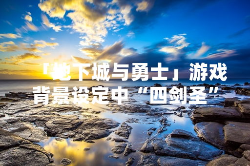 「地下城与勇士」游戏背景设定中“四剑圣”角色组合近期引发玩家社区讨论