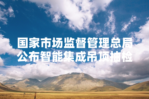 国家市场监督管理总局公布智能集成吊顶抽检结果 涉不合格产品已启动下架召回