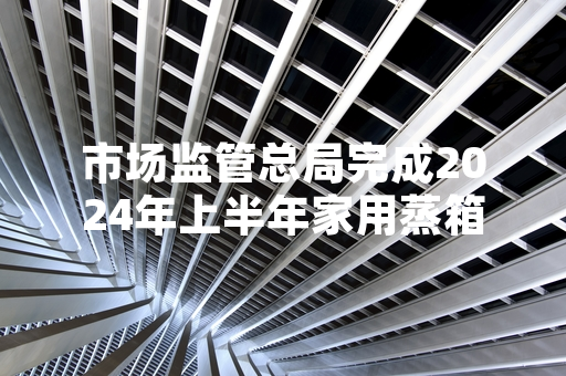 市场监管总局完成2024年上半年家用蒸箱产品质量抽检 不合格批次已启动召回程序