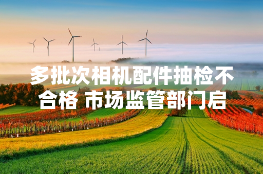 多批次相机配件抽检不合格 市场监管部门启动专项清理处置