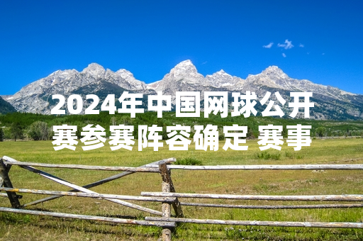 2024年中国网球公开赛参赛阵容确定 赛事门票9月10日开启公开发售
