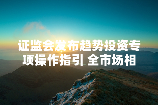 证监会发布趋势投资专项操作指引 全市场相关基金产品整改工作正式启动