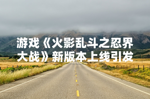 游戏《火影乱斗之忍界大战》新版本上线引发玩家攻略需求