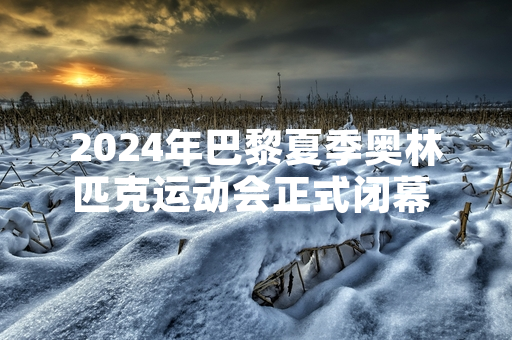 2024年巴黎夏季奥林匹克运动会正式闭幕 相关遗产利用规划同步公布