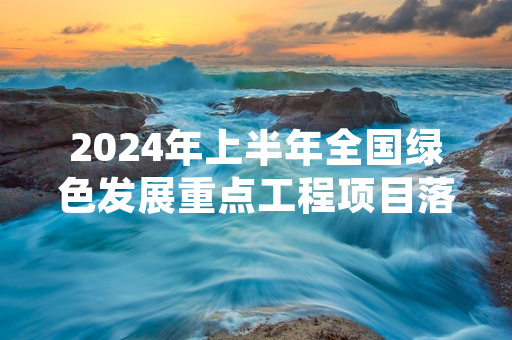 2024年上半年全国绿色发展重点工程项目落地率达82.7%
