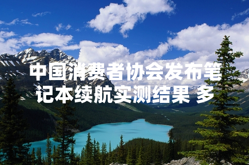 中国消费者协会发布笔记本续航实测结果 多款标称续航与实际使用存在差异