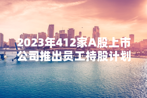 2023年412家A股上市公司推出员工持股计划 证监会正推进相关监管规则修订