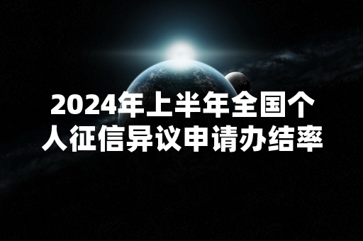 2024年上半年全国个人征信异议申请办结率达99.3%