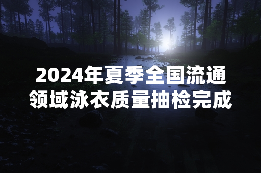2024年夏季全国流通领域泳衣质量抽检完成 18批次不合格产品已启动下架召回