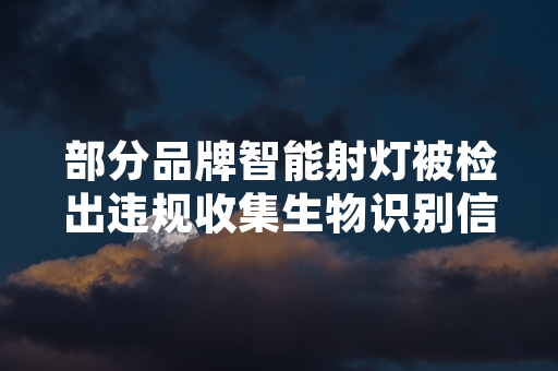 部分品牌智能射灯被检出违规收集生物识别信息 国家网信办公布处置进展