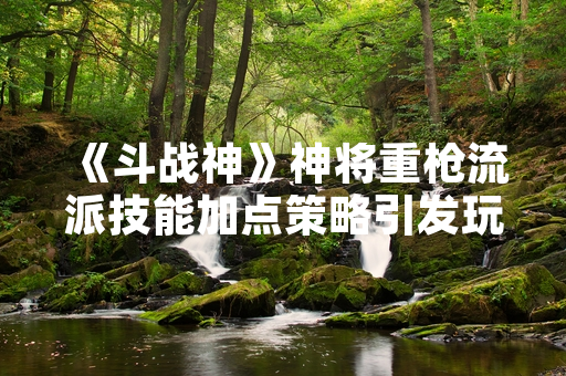 《斗战神》神将重枪流派技能加点策略引发玩家社区讨论