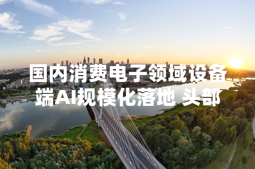 国内消费电子领域设备端AI规模化落地 头部厂商公布2024年量产推广计划