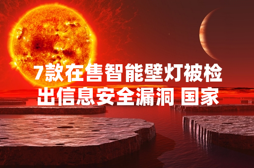 7款在售智能壁灯被检出信息安全漏洞 国家网信部门启动核查处置工作