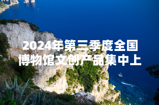 2024年第三季度全国博物馆文创产品集中上新 137款新品正式面向公众发售