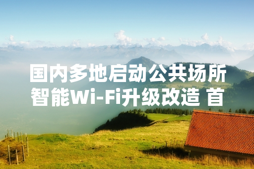 国内多地启动公共场所智能Wi-Fi升级改造 首批工程完成率超六成