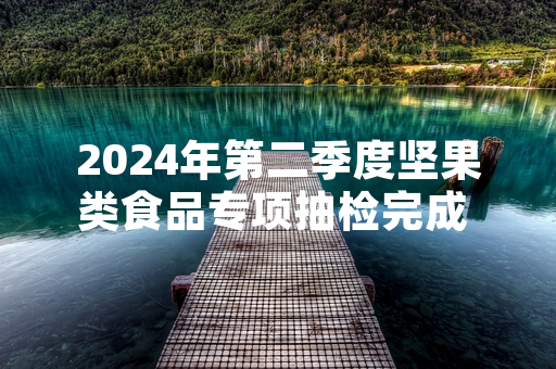 2024年第二季度坚果类食品专项抽检完成 12批次不合格产品已全部下架召回