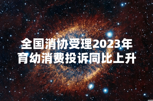 全国消协受理2023年育幼消费投诉同比上升 已启动全国范围育幼消费专项监督工作