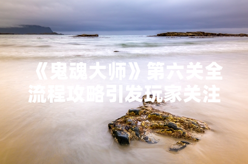 《鬼魂大师》第六关全流程攻略引发玩家关注